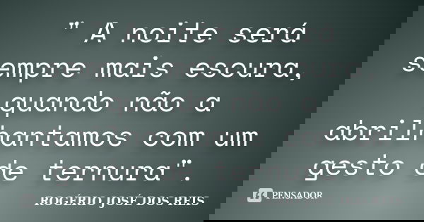 " A noite será sempre mais escura, quando não a abrilhantamos com um gesto de ternura".... Frase de ROGÉRIO JOSÉ DOS REIS.