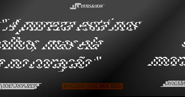 " A pureza está nos olhos, mas ela mora no coração"... Frase de ROGÉRIO JOSÉ DOS REIS.