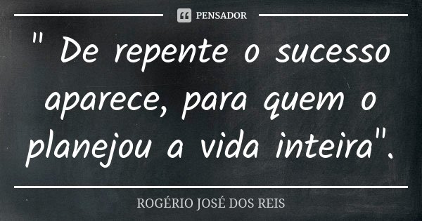 " De repente o sucesso aparece, para quem o planejou a vida inteira".... Frase de ROGÉRIO JOSÉ DOS REIS.
