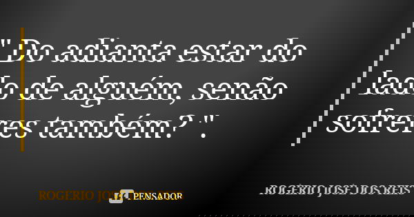 " Do adianta estar do lado de alguém, senão sofreres também? ".... Frase de ROGÉRIO JOSÉ DOS REIS.