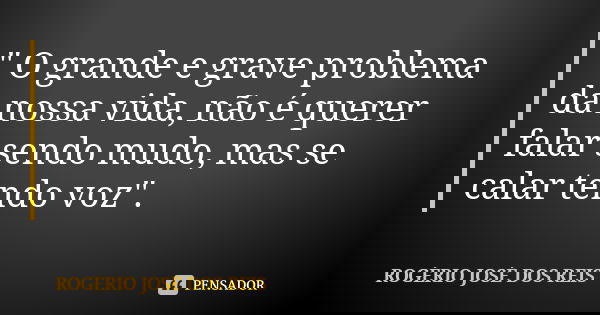 " O grande e grave problema da nossa vida, não é querer falar sendo mudo, mas se calar tendo voz".... Frase de ROGÉRIO JOSÉ DOS REIS.