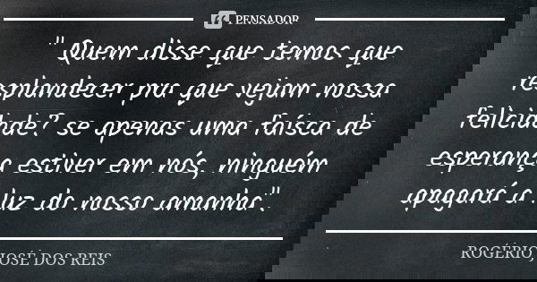 " Quem disse que temos que resplandecer pra que vejam nossa felicidade? se apenas uma faísca de esperança estiver em nós, ninguém apagará a luz do nosso am... Frase de ROGÉRIO JOSÉ DOS REIS.