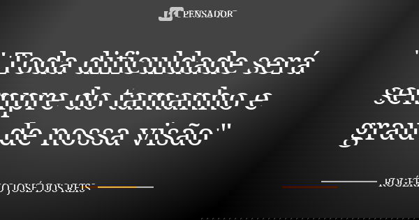 " Toda dificuldade será sempre do tamanho e grau de nossa visão"... Frase de ROGÉRIO JOSÉ DOS REIS.