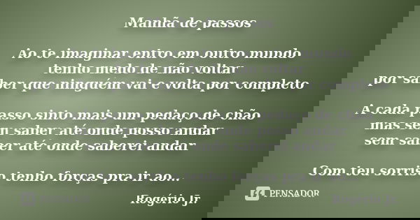 Manhã de passos Ao te imaginar entro em outro mundo tenho medo de não voltar por saber que ninguém vai e volta por completo A cada passo sinto mais um pedaço de... Frase de Rogério Jr..