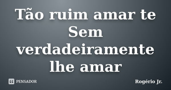 Tão ruim amar te Sem verdadeiramente lhe amar... Frase de Rogério Jr..