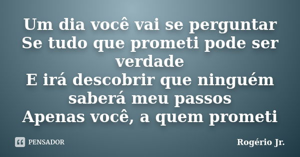 Um dia você vai se perguntar Se tudo que prometi pode ser verdade E irá descobrir que ninguém saberá meu passos Apenas você, a quem prometi... Frase de Rogério Jr..