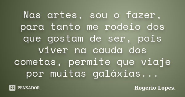 Nas artes, sou o fazer, para tanto me rodeio dos que gostam de ser, pois viver na cauda dos cometas, permite que viaje por muitas galáxias...... Frase de Rogério Lopes.