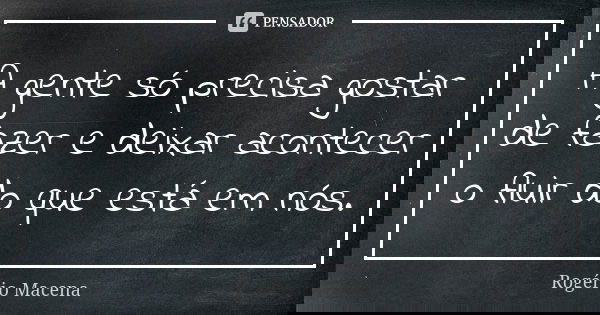 A gente só precisa gostar de fazer e deixar acontecer o fluir do que está em nós.... Frase de Rogério Macena.