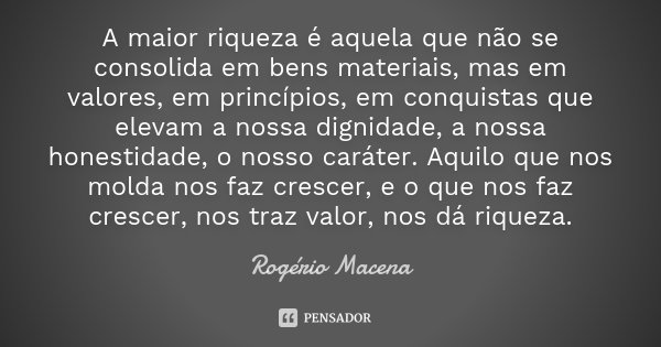 A maior riqueza é aquela que não se consolida em bens materiais, mas em valores, em princípios, em conquistas que elevam a nossa dignidade, a nossa honestidade,... Frase de Rogério Macena.