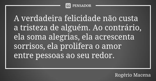 A verdadeira felicidade não custa a tristeza de alguém. Ao contrário, ela soma alegrias, ela acrescenta sorrisos, ela prolifera o amor entre pessoas ao seu redo... Frase de Rogério Macena.