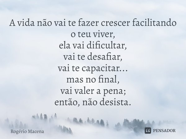 ⁠A vida não vai te fazer crescer facilitando o teu viver,
ela vai dificultar,
vai te desafiar,
vai te capacitar...
mas no final,
vai valer a pena;
então, não de... Frase de Rogério Macena.