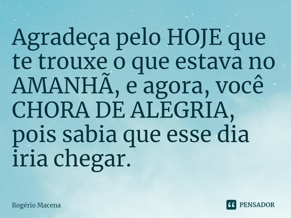 ⁠⁠⁠Agradeça pelo HOJE que te trouxe o que estava no AMANHÃ, e agora, você CHORA DE ALEGRIA, pois sabia que esse dia iria chegar.... Frase de Rogério Macena.