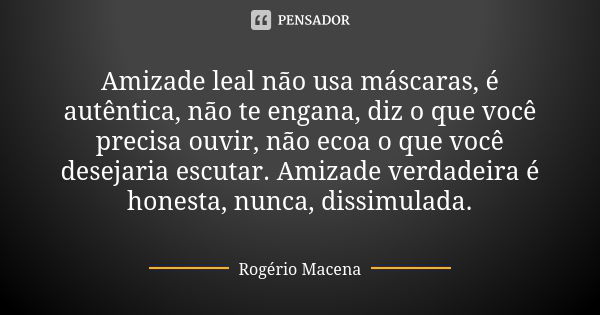 Amizade leal não usa máscaras, é autêntica, não te engana, diz o que você precisa ouvir, não ecoa o que você desejaria escutar. Amizade verdadeira é honesta, nu... Frase de Rogério Macena.