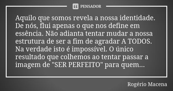 Aquilo que somos revela a nossa identidade. De nós, flui apenas o que nos define em essência. Não adianta tentar mudar a nossa estrutura de ser a fim de agradar... Frase de Rogério Macena.