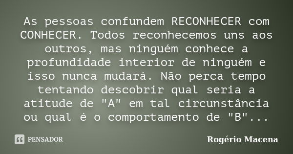 As pessoas confundem RECONHECER com CONHECER. Todos reconhecemos uns aos outros, mas ninguém conhece a profundidade interior de ninguém e isso nunca mudará. Não... Frase de Rogério Macena.