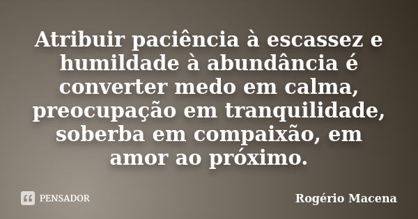 Atribuir paciência à escassez e humildade à abundância é converter medo em calma, preocupação em tranquilidade, soberba em compaixão, em amor ao próximo.... Frase de Rogério Macena.