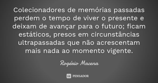 Colecionadores de memórias passadas perdem o tempo de viver o presente e deixam de avançar para o futuro; ficam estáticos, presos em circunstâncias ultrapassada... Frase de Rogério Macena.