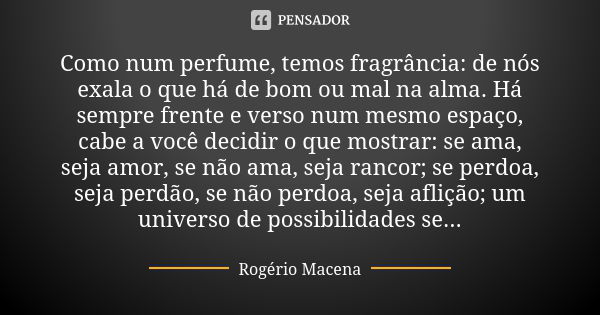 Como num perfume, temos fragrância: de nós exala o que há de bom ou mal na alma. Há sempre frente e verso num mesmo espaço, cabe a você decidir o que mostrar: s... Frase de Rogério Macena.