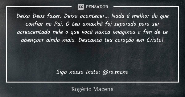 Deixa Deus fazer. Deixa acontecer... Nada é melhor do que confiar no Pai. O teu amanhã foi separado para ser acrescentado nele o que você nunca imaginou a fim d... Frase de Rogério Macena.