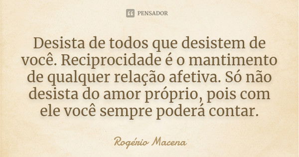 Desista de todos que desistem de você. Reciprocidade é o mantimento de qualquer relação afetiva. Só não desista do amor próprio, pois com ele você sempre poderá... Frase de Rogério Macena.