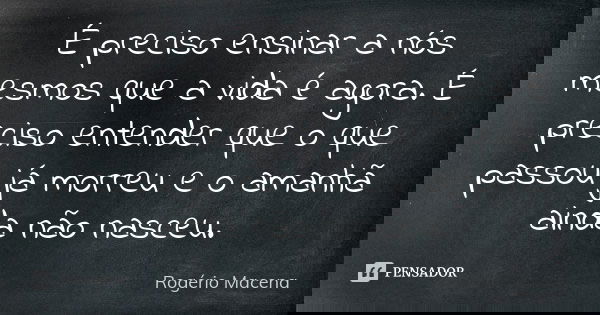 É preciso ensinar a nós mesmos que a vida é agora. É preciso entender que o que passou já morreu e o amanhã ainda não nasceu.... Frase de Rogério Macena.