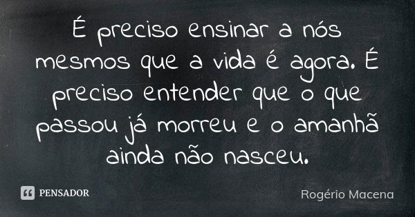 É preciso ensinar a nós mesmos que a vida é agora. É preciso entender que o que passou já morreu e o amanhã ainda não nasceu.... Frase de Rogério Macena.