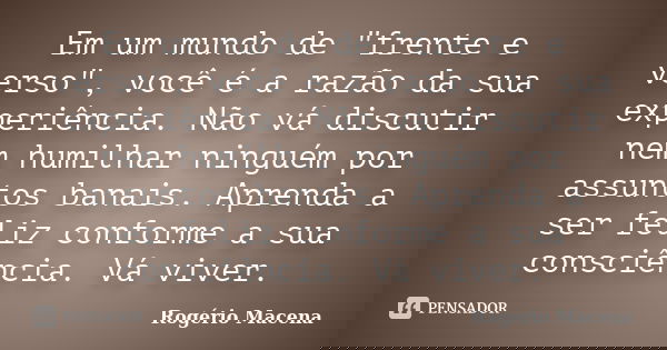Em um mundo de "frente e verso", você é a razão da sua experiência. Não vá discutir nem humilhar ninguém por assuntos banais. Aprenda a ser feliz conf... Frase de Rogério Macena.