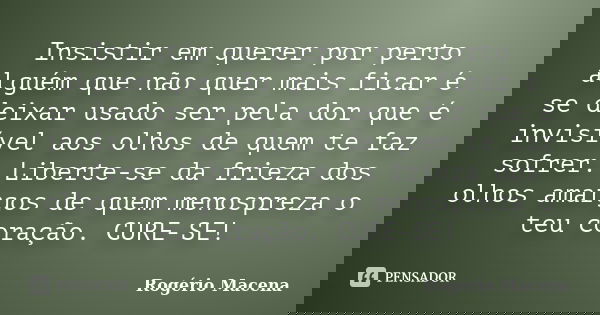 Insistir em querer por perto alguém que não quer mais ficar é se deixar usado ser pela dor que é invisível aos olhos de quem te faz sofrer. Liberte-se da frieza... Frase de Rogério Macena.