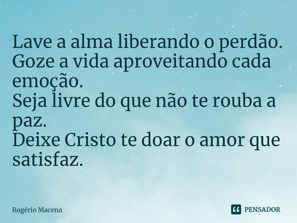 ⁠Lave a alma liberando o perdão.
Goze a vida aproveitando cada emoção.
Seja livre do que não te rouba a paz.
Deixe Cristo te doar o amor que satisfaz.... Frase de Rogério Macena.