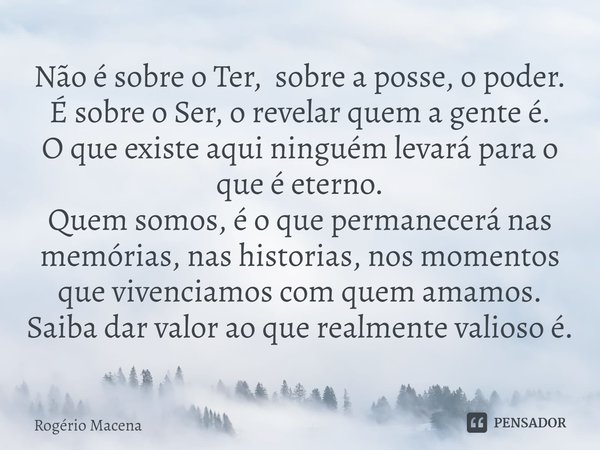 Não é sobre o Ter, sobre a posse, o poder.
É sobre o Ser, o revelar quem a gente é.
O que existe aqui ninguém levará para o que é eterno.
Quem somos, é o que p... Frase de Rogério Macena.