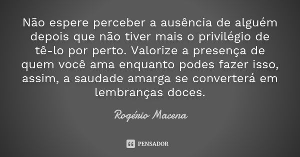 Não espere perceber a ausência de alguém depois que não tiver mais o privilégio de tê-lo por perto. Valorize a presença de quem você ama enquanto podes fazer is... Frase de Rogério Macena.