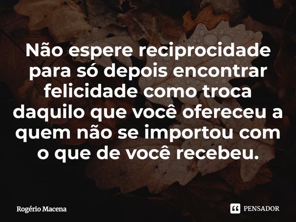 ⁠Não espere reciprocidade para só depois encontrar felicidade como troca daquilo que você ofereceu a quem não se importou com o que de você recebeu.... Frase de Rogério Macena.