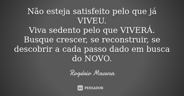 Não esteja satisfeito pelo que já VIVEU. Viva sedento pelo que VIVERÁ. Busque crescer, se reconstruir, se descobrir a cada passo dado em busca do NOVO.... Frase de Rogério Macena.