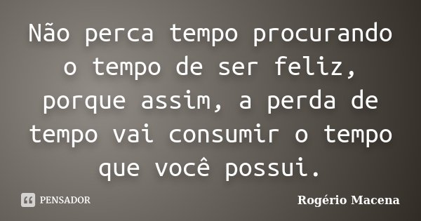Não perca tempo procurando o tempo de ser feliz, porque assim, a perda de tempo vai consumir o tempo que você possui.... Frase de Rogério Macena.