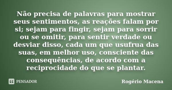 Não precisa de palavras para mostrar seus sentimentos, as reações falam por si; sejam para fingir, sejam para sorrir ou se omitir, para sentir verdade ou desvia... Frase de Rogério Macena.