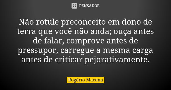 Não rotule preconceito em dono de terra que você não anda; ouça antes de falar, comprove antes de pressupor, carregue a mesma carga antes de criticar pejorativa... Frase de Rogério Macena.