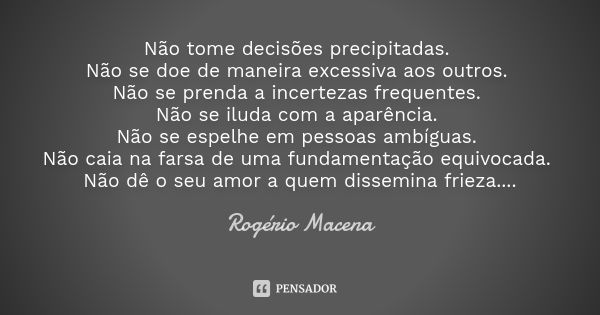 Não tome decisões precipitadas. Não se doe de maneira excessiva aos outros. Não se prenda a incertezas frequentes. Não se iluda com a aparência. Não se espelhe ... Frase de Rogério Macena.