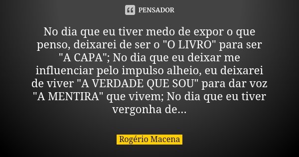 No dia que eu tiver medo de expor o que penso, deixarei de ser o "O LIVRO" para ser "A CAPA"; No dia que eu deixar me influenciar pelo impul... Frase de Rogério Macena.