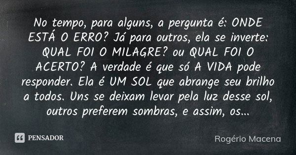 No tempo, para alguns, a pergunta é: ONDE ESTÁ O ERRO? Já para outros, ela se inverte: QUAL FOI O MILAGRE? ou QUAL FOI O ACERTO? A verdade é que só A VIDA pode ... Frase de Rogério Macena.