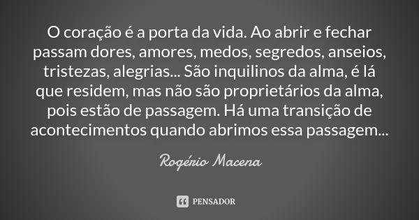 O coração é a porta da vida. Ao abrir e fechar passam dores, amores, medos, segredos, anseios, tristezas, alegrias... São inquilinos da alma, é lá que residem, ... Frase de Rogério Macena.