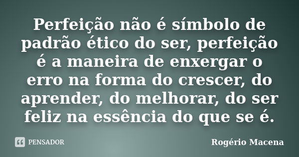 Perfeição não é símbolo de padrão ético do ser, perfeição é a maneira de enxergar o erro na forma do crescer, do aprender, do melhorar, do ser feliz na essência... Frase de Rogério Macena.