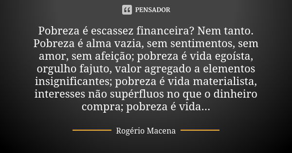 Pobreza é escassez financeira? Nem tanto. Pobreza é alma vazia, sem sentimentos, sem amor, sem afeição; pobreza é vida egoísta, orgulho fajuto, valor agregado a... Frase de Rogério Macena.