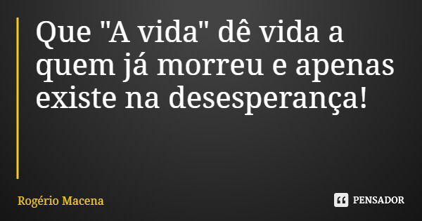 Que "A vida" dê vida a quem já morreu e apenas existe na desesperança!... Frase de Rogério Macena.