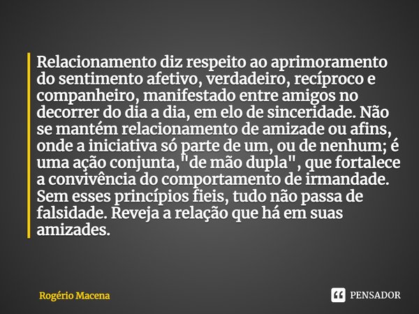 ⁠Relacionamento diz respeito ao aprimoramento do sentimento afetivo, verdadeiro, recíproco e companheiro, manifestado entre amigos no decorrer do dia a dia, em ... Frase de Rogério Macena.