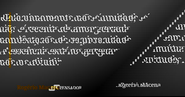 Relacionamento não é unidade, é união, é receita de amor gerada em manifestação de reciprocidade mútua. A essência está no agregar virtudes, não no dividir.... Frase de Rogério Macena.