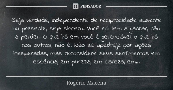 Seja verdade, independente de reciprocidade ausente ou presente, seja sincero. Você só tem a ganhar, não a perder. O que há em você é gerenciável, o que há nos ... Frase de Rogério Macena.