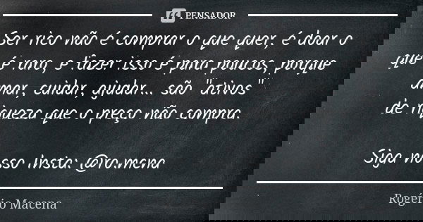 Ser rico não é comprar o que quer, é doar o que é raro, e fazer isso é para poucos, porque amar, cuidar, ajudar... são "ativos" de riqueza que o preço... Frase de Rogério Macena.