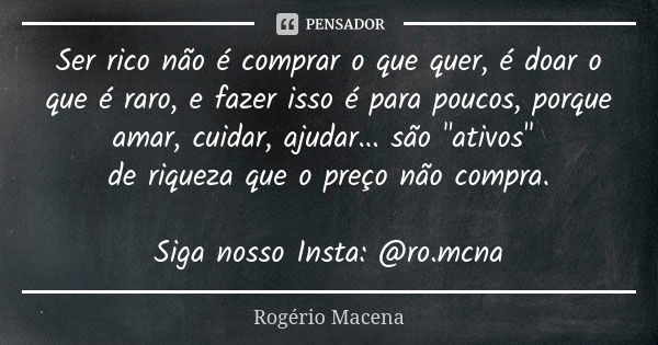 Ser rico não é comprar o que quer, é doar o que é raro, e fazer isso é para poucos, porque amar, cuidar, ajudar... são "ativos" de riqueza que o preço... Frase de Rogério Macena.