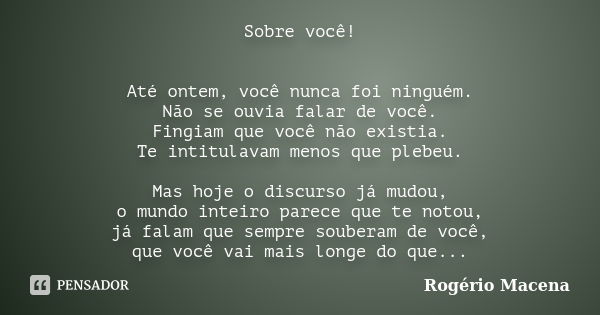 Sobre você! Até ontem, você nunca foi ninguém. Não se ouvia falar de você. Fingiam que você não existia. Te intitulavam menos que plebeu. Mas hoje o discurso já... Frase de Rogério Macena.