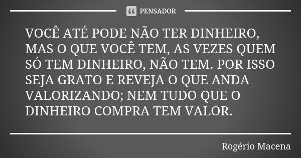 VOCÊ ATÉ PODE NÃO TER DINHEIRO, MAS O QUE VOCÊ TEM, AS VEZES QUEM SÓ TEM DINHEIRO, NÃO TEM. POR ISSO SEJA GRATO E REVEJA O QUE ANDA VALORIZANDO; NEM TUDO QUE O ... Frase de Rogério Macena.